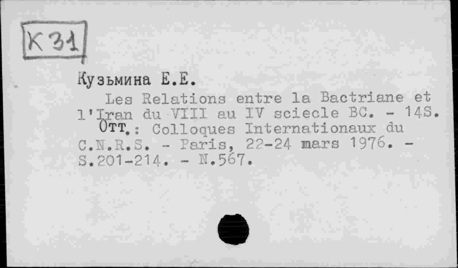 ﻿Кузьмина Е.Е.
Les Relations entre la Bactriane et l’Iran du VIII au IV sciecle BC. - 14S.
Отт. ; Colloques Internationaux du C.N.R.S. - Paris, 22-24 mars 1976. -s.201-214. - N.567.